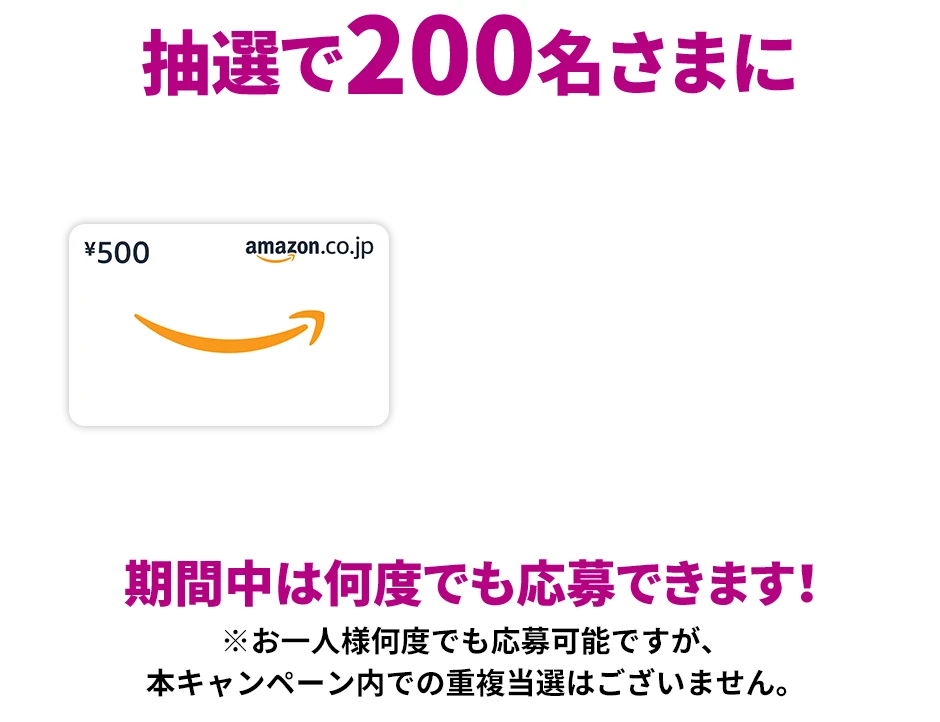 抽選で200名さまに Amazonギフトカード 500円分プレゼント！ 期間中は何度でも応募できます！※お一人様何度でも応募可能ですが、本キャンペーン内での重複当選はございません。